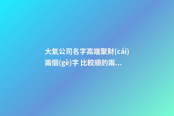 大氣公司名字高端聚財(cái)兩個(gè)字 比較順的兩個(gè)字公司名,起名之家